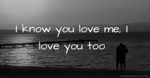 I know you love me, I love you too.
