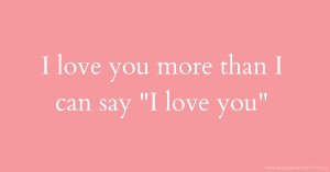 I love you more than I can say I love you.