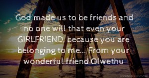 God made us to be friends and no one will that even your GIRLFRIEND, because you are belonging to me... From your wonderful friend Olwethu