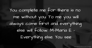 You complete me for there is no me without you. To me you will always come first and everything else will follow.  M-Maria  E - Everything else. You see.
