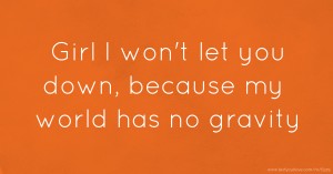 Girl I won't let you down, because my world has no gravity.