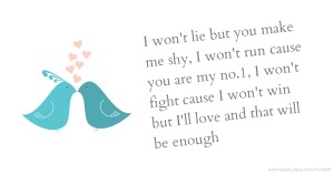 I won't lie but you make me shy, I won't run cause you are my no.1, I won't fight cause I won't win but I'll love and that will be enough.