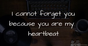 I cannot forget you because you are my heartbeat.