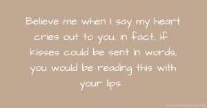 Believe me when I say my heart cries out to you, in fact, if kisses could be sent in words, you would be reading this with your lips.