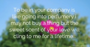 To be in your company is like going into perfumery i may not buy a thing but the sweet scent of your love will cling to me for a lifetime...