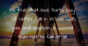 its true that love hurts buy i`d rather fall in in love with you and sustain a wound than not to fall at all