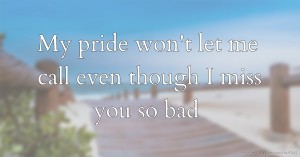 My pride won't let me call even though I miss you so bad.