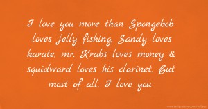 I love you more than Spongebob loves jelly fishing, Sandy loves karate, mr. Krabs loves money & squidward loves his clarinet. But most of all, I love you.