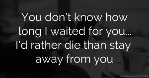 You don't know how long I waited for you... I'd rather die than stay away from you.