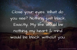 Close your eyes.  What do you see?  Nothing, just black.  Exactly, My life would be nothing, my heart & mind would be black without you.