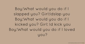 Boy:What would you do if I slapped you?  Girl:Idslap you  Boy:What would you do if I kicked you?  Girl: Id kick you  Boy:What would you do if I loved you?