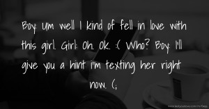 Boy: Um well I kind of fell in love with this girl. Girl: Oh. Ok. :( Who? Boy: I'll give you a hint i'm texting  her right now. (;