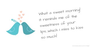 What a sweet morning! It reminds me of the sweetness of your lips…which I miss to kiss so much!