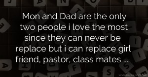 Mon and Dad are the only two people i love the most since they can never be replace but i can replace girl friend, pastor,  class mates ....