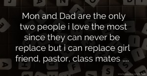 Mon and Dad are the only two people i love the most since they can never be replace but i can replace girl friend, pastor,  class mates ....