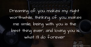 Dreaming of you makes my night worthwhile, thinking of you makes me smile, being with you is the best thing ever, and loving you is what I'll do forever.