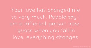 Your love has changed me so very much. People say I am a     different person now. I guess when you fall in love,     everything changes.