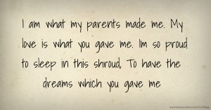 I am what my parents made me.  My love is what you gave me.  Im so proud to sleep in this shroud,  To have the dreams which you gave me.