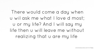 There would come a day when u wil ask me what I love d most; u or my life? And I will say my life then u will leave me without realizing that u are my life.