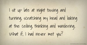 I sit up late at night tossing and turning,  scratching my head and looking at the ceiling, thinking and wondering..    What if, I had never met you?