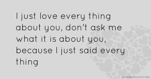 I just love every thing about you, don't ask me what it is about you, because I just said every thing.