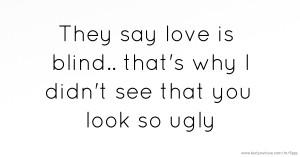 They say love is blind.. that's why I didn't see that you look so ugly.