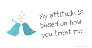 My attitude is based on how you treat me.