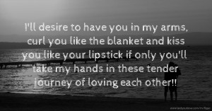 I'll desire to have you in my arms, curl you like the blanket and kiss you like your lipstick if only you'll take my hands in these tender journey of loving each other!!