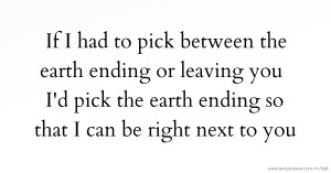 If I had to pick between the earth ending or leaving you I'd pick the earth ending so that I can be right next to you