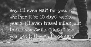 Hey, I'll even wait for you. <3 Whether it be 10 days, weeks, years. I'll even travel miles just to see you smile. Cause I love you. Get it though those ears.