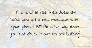 This is what real men does: GF: Babe you got a new message from your phone! BF: Ah babe why don't you just check it out, I'm still bathing?.