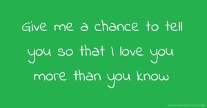 Give me a chance to tell you so that I love you more than you know.