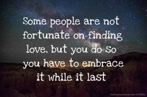 Some people are not fortunate on finding love, but you do so you have to embrace it while it last