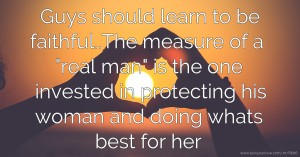 Guys should learn to be faithful..The measure of a real man is the one invested in protecting his woman and doing whats best for her.