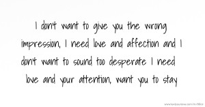 I don't want to give you the wrong impression, I need love and affection and I don't want to sound too desperate I need love and your attention, want you to stay.