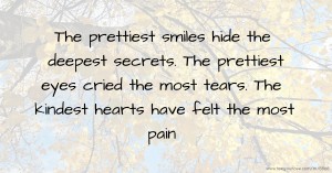 The prettiest smiles hide the deepest secrets. The prettiest eyes cried the most tears.     The kindest hearts have felt the most pain.