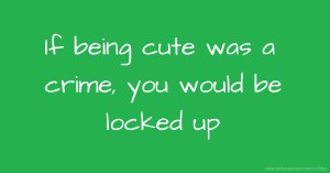 If being cute was a crime, you would be locked up.