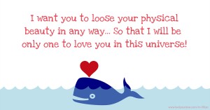 I want you to loose your physical beauty in any way...  So that I will be only one to love you in this universe!