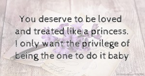 You deserve to be loved and treated like a princess. I only want the privilege of being the one to do it baby.