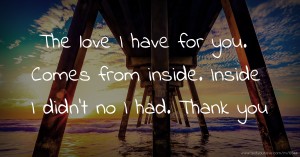 The love I have for you. Comes from inside. Inside I didn't no I had. Thank you.