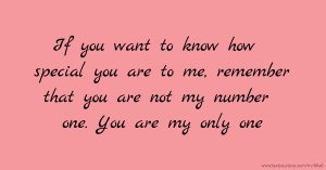 If you want to know how special you are to me, remember that you are not my number one. You are my only one.