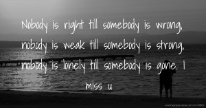 Nobody is right till somebody is wrong, nobody is weak till  somebody is strong, nobody is lonely till somebody is gone. I miss u