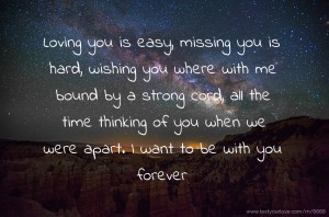 Loving you is easy, missing you is hard, wishing you where with me bound by a strong cord, all the time thinking of you when we were apart. I want to be with you forever.