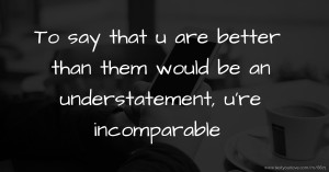 To say that u are better than them would be an understatement, u're incomparable