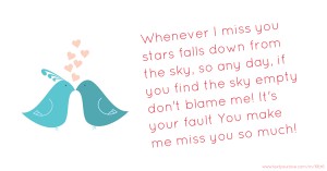 Whenever I miss you stars falls down from the sky, so any day,  if you find the sky empty don't blame me! It's your fault  You make me miss you so much!