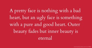 A pretty face is nothing with a bad heart, but an ugly face is something with a pure and good heart. Outer beauty fades but inner beauty is eternal.