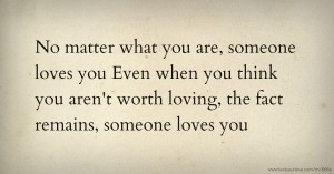 No matter what you are, someone loves you  Even when you think you aren't worth loving, the fact remains, someone loves you