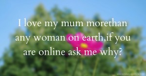 I love my mum morethan any woman on earth,if you are online ask me why?