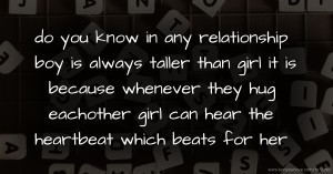 do you know in any relationship boy is always taller than girl it is because whenever they hug eachother girl can hear the heartbeat which beats for her