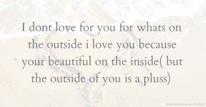 I dont love for you for whats on the outside i love you because your beautiful on the inside( but the outside of you is a pluss)